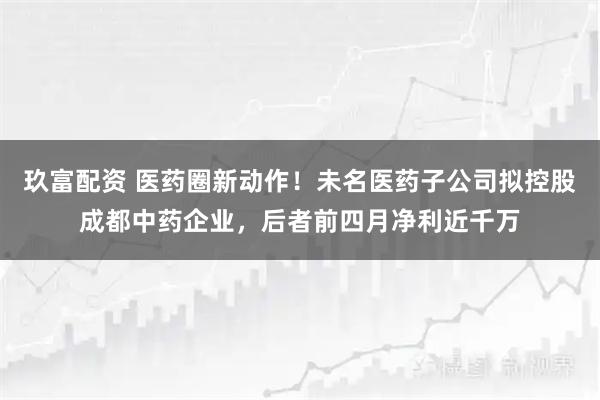 玖富配资 医药圈新动作！未名医药子公司拟控股成都中药企业，后者前四月净利近千万