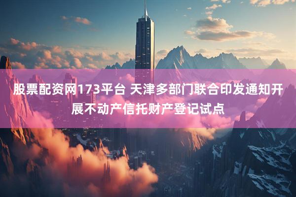 股票配资网173平台 天津多部门联合印发通知开展不动产信托财产登记试点