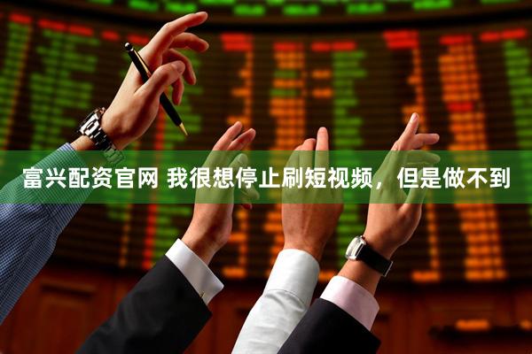 富兴配资官网 我很想停止刷短视频，但是做不到