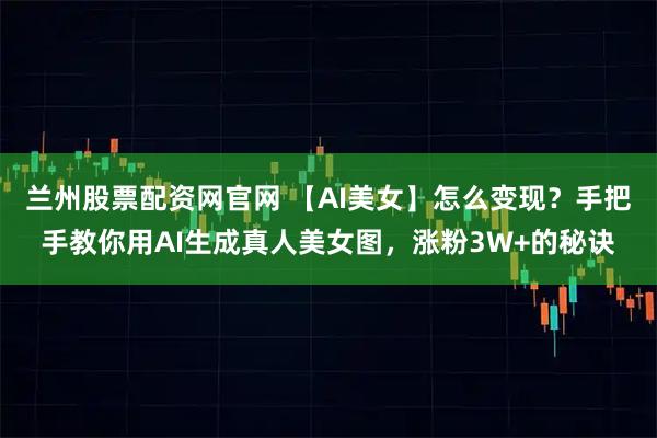 兰州股票配资网官网 【AI美女】怎么变现？手把手教你用AI生成真人美女图，涨粉3W+的秘诀