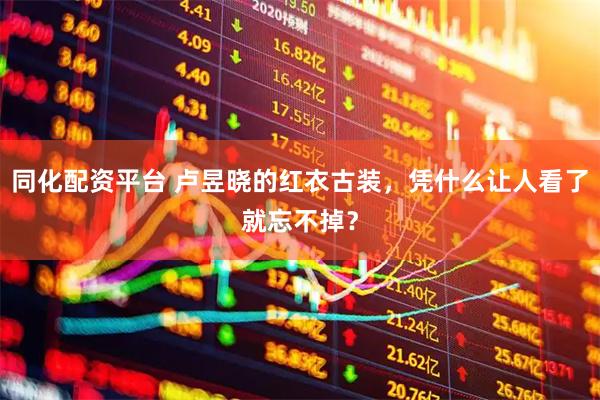 同化配资平台 卢昱晓的红衣古装，凭什么让人看了就忘不掉？