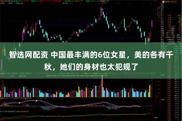 智选网配资 中国最丰满的6位女星，美的各有千秋，她们的身材也太犯规了