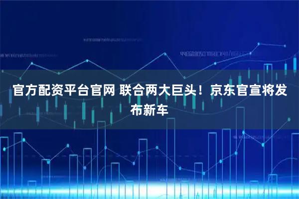 官方配资平台官网 联合两大巨头！京东官宣将发布新车