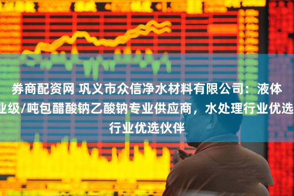 券商配资网 巩义市众信净水材料有限公司：液体/工业级/吨包醋酸钠乙酸钠专业供应商，水处理行业优选伙伴