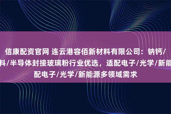 信康配资官网 连云港容佰新材料有限公司：钠钙/硼酸盐/硼/浆料/半导体封接玻璃粉行业优选，适配电子/光学/新能源多领域需求