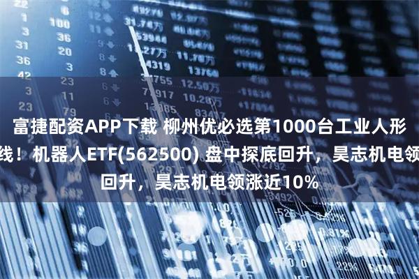 富捷配资APP下载 柳州优必选第1000台工业人形机器人下线！机器人ETF(562500) 盘中探底回升，昊志机电领涨近10%