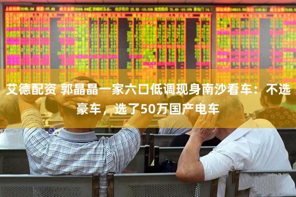 艾德配资 郭晶晶一家六口低调现身南沙看车：不选豪车，选了50万国产电车
