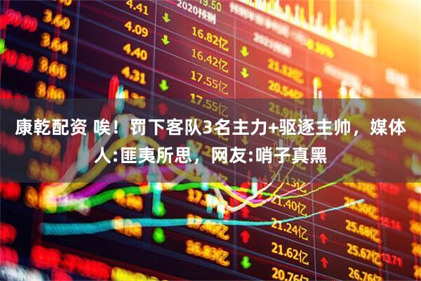 康乾配资 唉！罚下客队3名主力+驱逐主帅，媒体人:匪夷所思，网友:哨子真黑