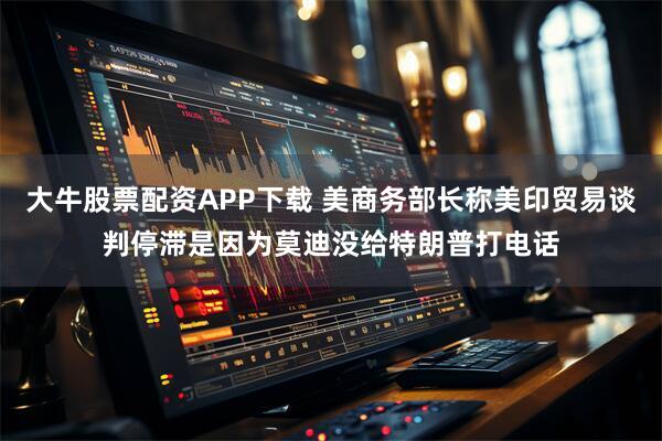大牛股票配资APP下载 美商务部长称美印贸易谈判停滞是因为莫迪没给特朗普打电话