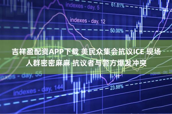 吉祥盈配资APP下载 美民众集会抗议ICE 现场人群密密麻麻 抗议者与警方爆发冲突
