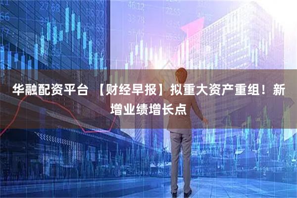 华融配资平台 【财经早报】拟重大资产重组！新增业绩增长点