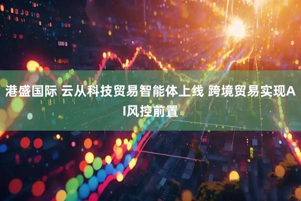 港盛国际 云从科技贸易智能体上线 跨境贸易实现AI风控前置