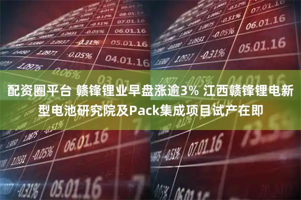 配资圈平台 赣锋锂业早盘涨逾3% 江西赣锋锂电新型电池研究院及Pack集成项目试产在即