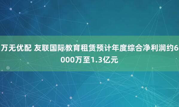 万无优配 友联国际教育租赁预计年度综合净利润约6000万至1.3亿元