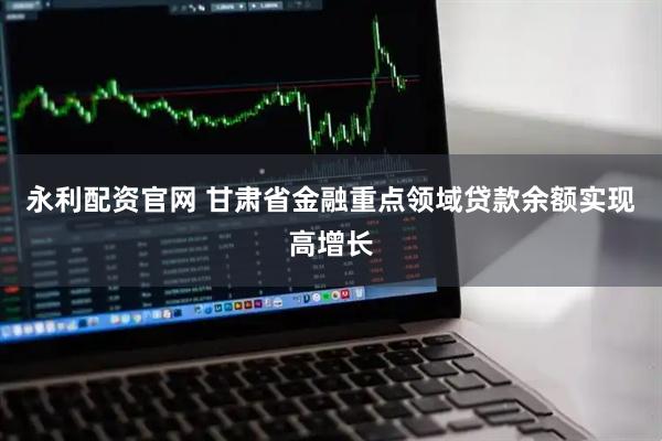 永利配资官网 甘肃省金融重点领域贷款余额实现高增长