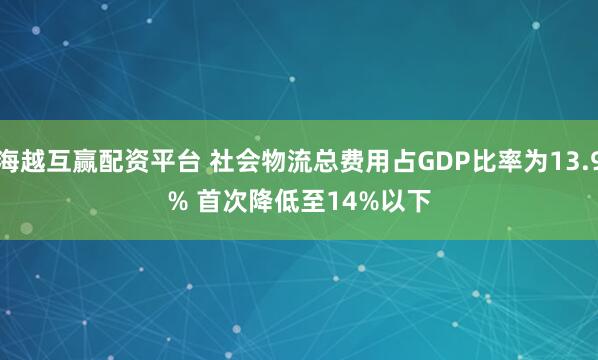 海越互赢配资平台 社会物流总费用占GDP比率为13.9% 首次降低至14%以下