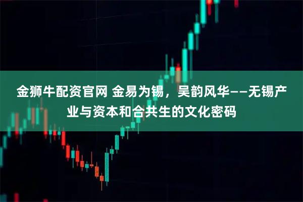 金狮牛配资官网 金易为锡，吴韵风华——无锡产业与资本和合共生的文化密码