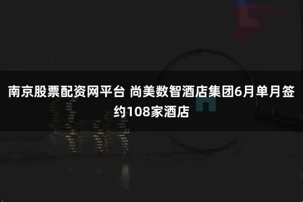 南京股票配资网平台 尚美数智酒店集团6月单月签约108家酒店