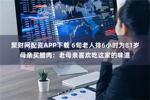 聚财网配资APP下载 6旬老人排6小时为81岁母亲买腊肉：老母亲喜欢吃这家的味道