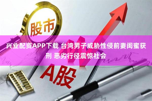 兴业配资APP下载 台湾男子威胁性侵前妻闺蜜获刑 恶劣行径震惊社会