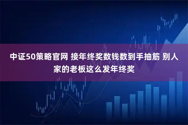 中证50策略官网 接年终奖数钱数到手抽筋 别人家的老板这么发年终奖