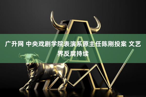 广升网 中央戏剧学院表演系原主任陈刚投案 文艺界反腐持续