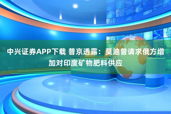 中兴证券APP下载 普京透露：莫迪曾请求俄方增加对印度矿物肥料供应