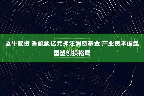 盟牛配资 香飘飘亿元押注消费基金 产业资本崛起重塑创投格局
