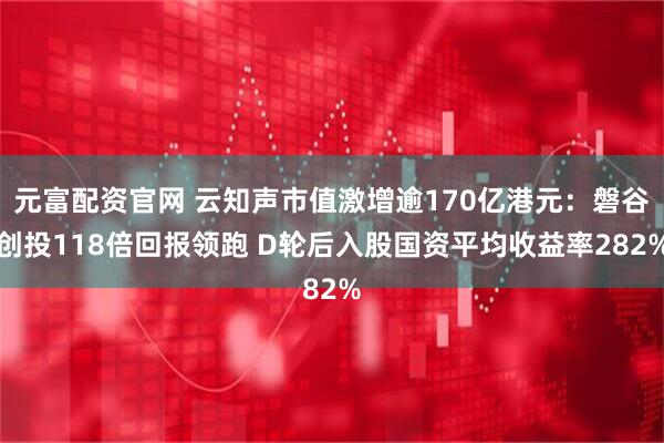 元富配资官网 云知声市值激增逾170亿港元：磐谷创投118倍回报领跑 D轮后入股国资平均收益率282%