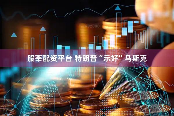 股莘配资平台 特朗普“示好”马斯克