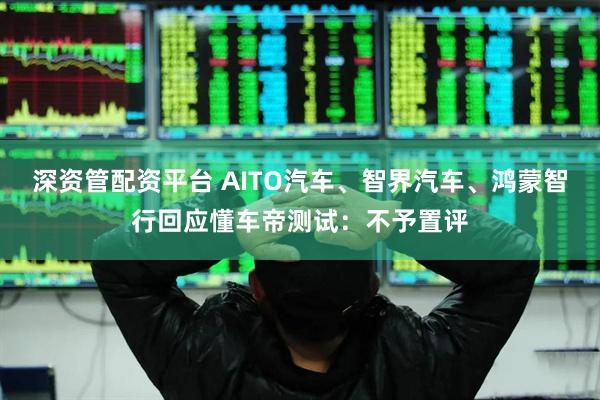 深资管配资平台 AITO汽车、智界汽车、鸿蒙智行回应懂车帝测试：不予置评