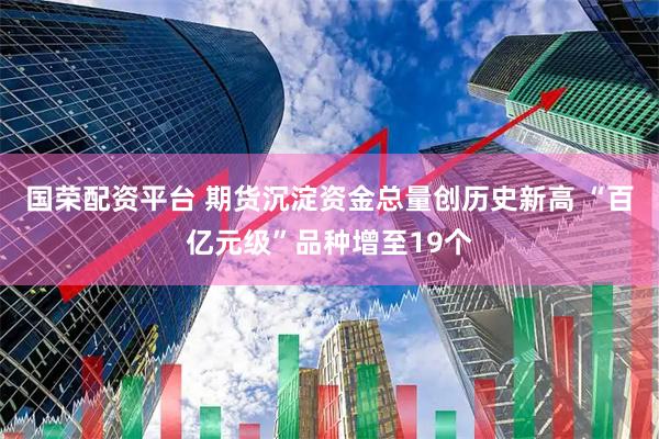 国荣配资平台 期货沉淀资金总量创历史新高 “百亿元级”品种增至19个