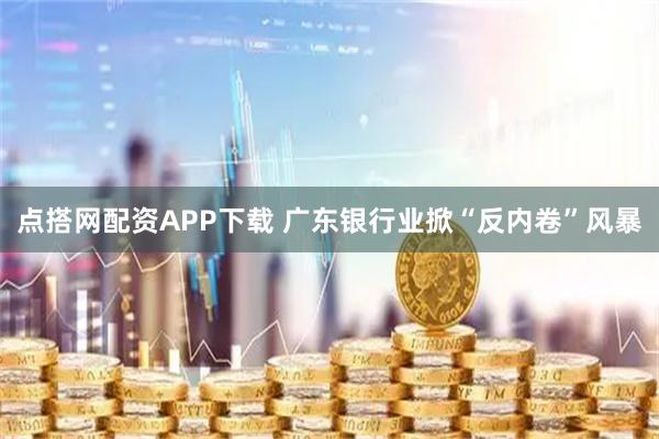 点搭网配资APP下载 广东银行业掀“反内卷”风暴