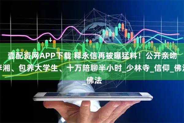 壹配资网APP下载 释永信再被曝猛料！公开亲吻李湘、包养大学生、十万陪聊半小时_少林寺_信仰_佛法