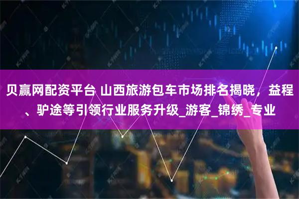 贝赢网配资平台 山西旅游包车市场排名揭晓，益程、驴途等引领行业服务升级_游客_锦绣_专业