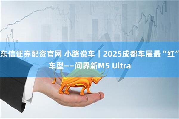 东信证券配资官网 小路说车｜2025成都车展最“红”车型——问界新M5 Ultra