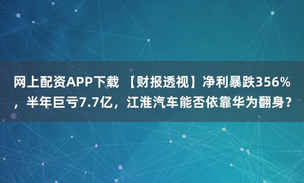 网上配资APP下载 【财报透视】净利暴跌356%，半年巨亏7.7亿，江淮汽车能否依靠华为翻身？