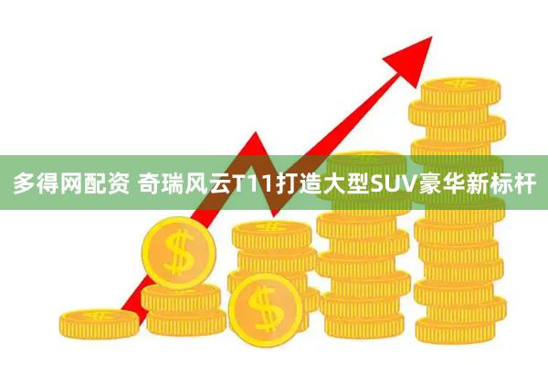多得网配资 奇瑞风云T11打造大型SUV豪华新标杆