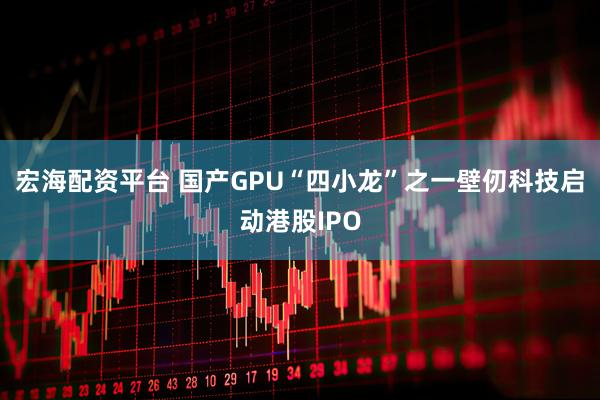 宏海配资平台 国产GPU“四小龙”之一壁仞科技启动港股IPO