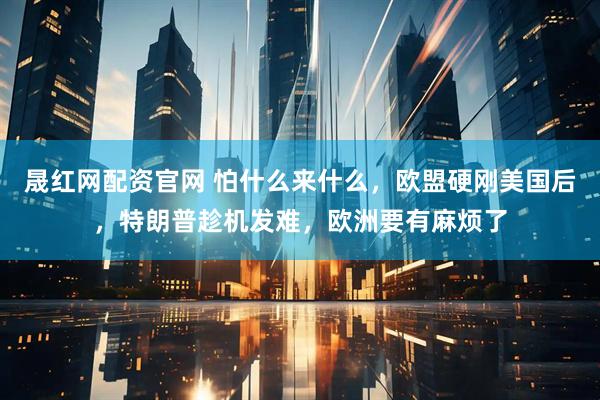 晟红网配资官网 怕什么来什么，欧盟硬刚美国后，特朗普趁机发难，欧洲要有麻烦了
