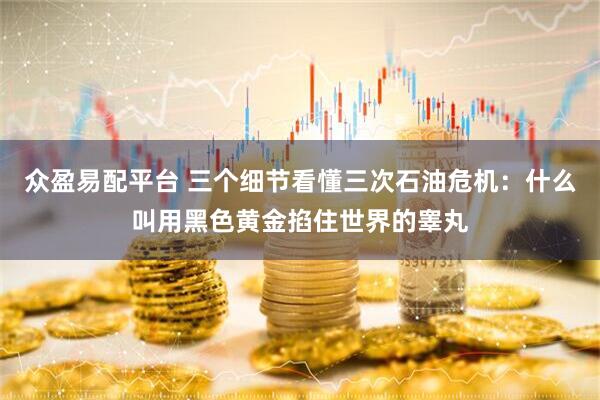 众盈易配平台 三个细节看懂三次石油危机：什么叫用黑色黄金掐住世界的睾丸